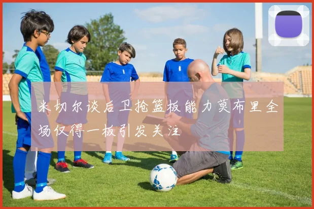 米切尔谈后卫抢篮板能力莫布里全场仅得一板引发关注