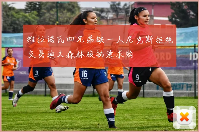 维拉诺瓦四兄弟缺一人尼克斯拒绝交易迪文森林狼执意求购