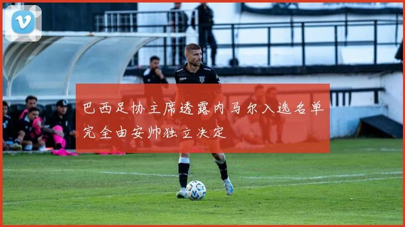 巴西足协主席透露内马尔入选名单完全由安帅独立决定
