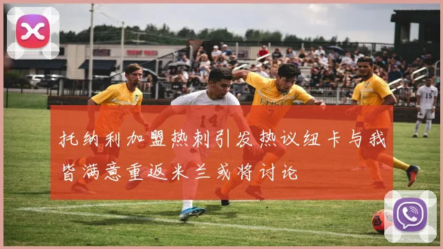 托纳利加盟热刺引发热议纽卡与我皆满意重返米兰或将讨论