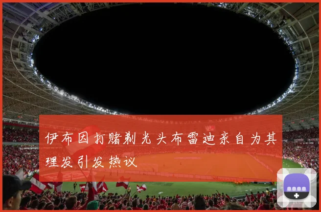 伊布因打赌剃光头布雷迪亲自为其理发引发热议
