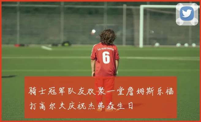 骑士冠军队友欢聚一堂詹姆斯乐福打高尔夫庆祝杰弗森生日