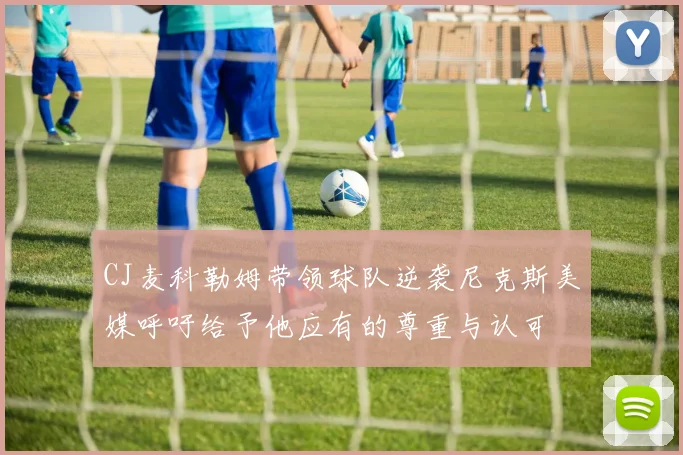 CJ麦科勒姆带领球队逆袭尼克斯美媒呼吁给予他应有的尊重与认可