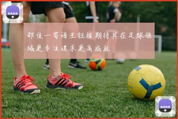 邵佳一寄语王钰栋期待其在足球领域更专注追求更高成就