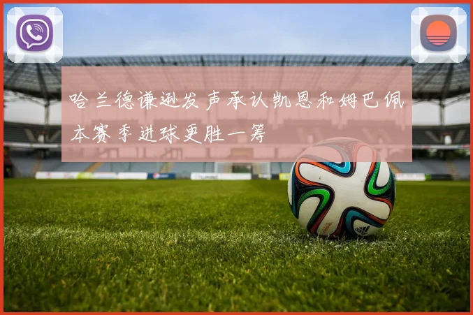 哈兰德谦逊发声承认凯恩和姆巴佩本赛季进球更胜一筹