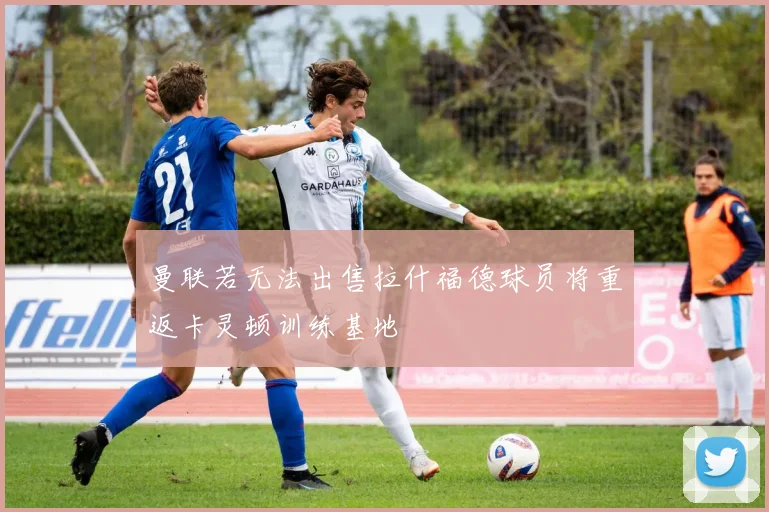 曼联若无法出售拉什福德球员将重返卡灵顿训练基地