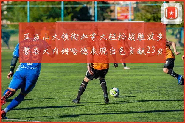 亚历山大领衔加拿大轻松战胜波多黎各大内姆哈德表现出色贡献23分