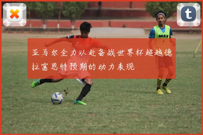 亚马尔全力以赴备战世界杯超越德拉富恩特预期的动力表现