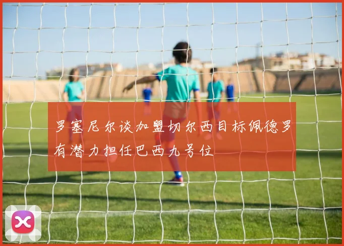 罗塞尼尔谈加盟切尔西目标佩德罗有潜力担任巴西九号位