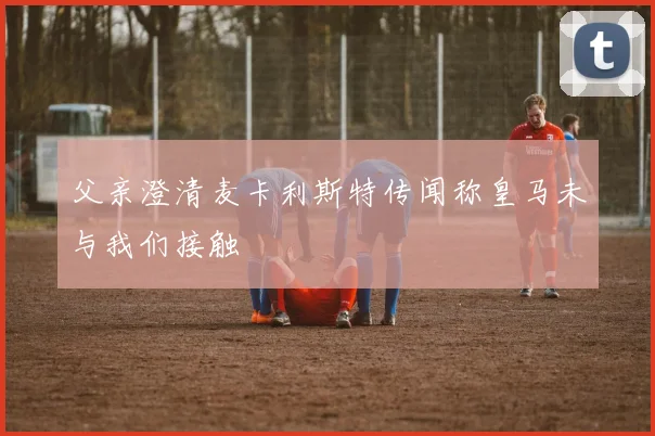 父亲澄清麦卡利斯特传闻称皇马未与我们接触
