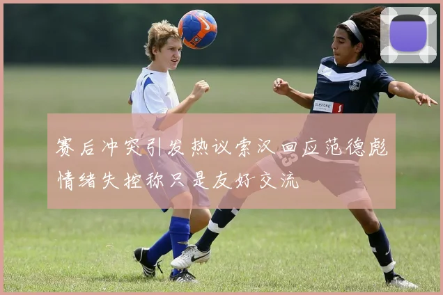 赛后冲突引发热议索汉回应范德彪情绪失控称只是友好交流