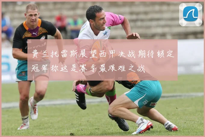 费兰托雷斯展望西甲决战期待锁定冠军称这是赛季最艰难之战