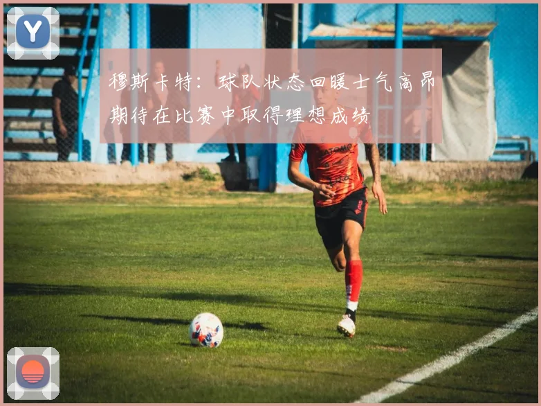 穆斯卡特：球队状态回暖士气高昂期待在比赛中取得理想成绩