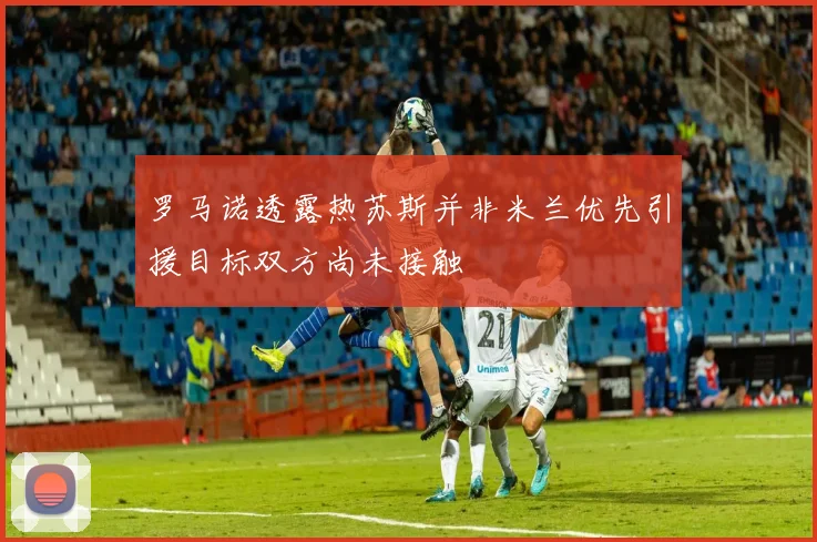 罗马诺透露热苏斯并非米兰优先引援目标双方尚未接触