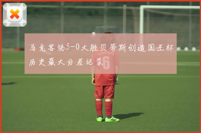 马竞客场5-0大胜贝蒂斯创造国王杯历史最大分差记录
