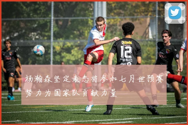 杨瀚森坚定表态将参加七月世预赛努力为国家队贡献力量