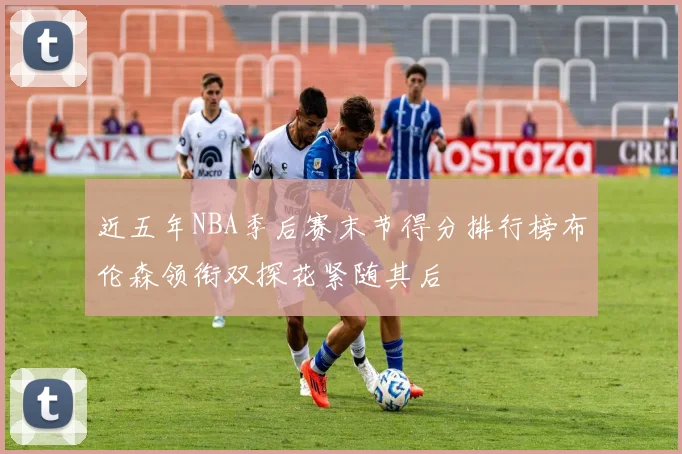 近五年NBA季后赛末节得分排行榜布伦森领衔双探花紧随其后