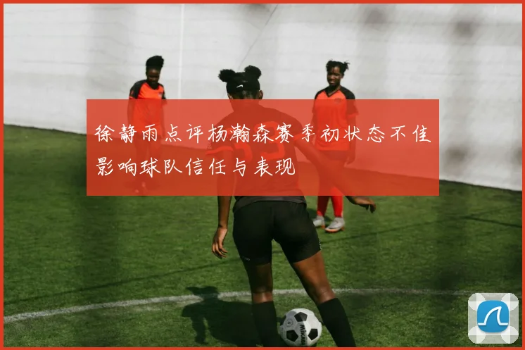 徐静雨点评杨瀚森赛季初状态不佳影响球队信任与表现