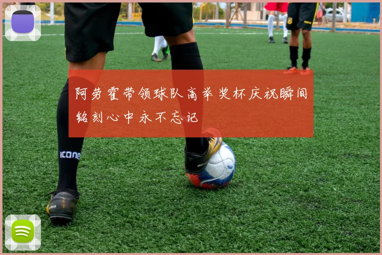 阿劳霍带领球队高举奖杯庆祝瞬间铭刻心中永不忘记