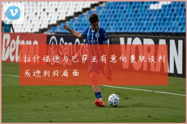 拉什福德与巴萨互有意向曼联谈判或迎利好局面