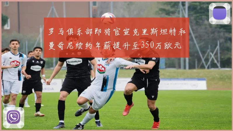 罗马俱乐部即将官宣克里斯坦特和曼奇尼续约年薪提升至350万欧元