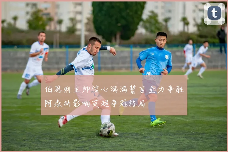 伯恩利主帅信心满满誓言全力争胜阿森纳影响英超争冠格局